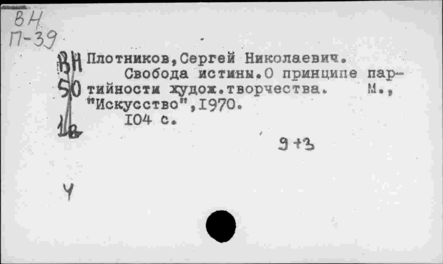 ﻿8Х/ П-ЪЗ
Й Плотников,Сергей Николаевич.
1 Свобода истины.О принципе пар-
0тийности жудож.творчества. М., "Искусство”,1970.
104 с.
